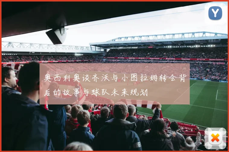 奥西利奥谈齐沃与小图拉姆转会背后的故事与球队未来规划