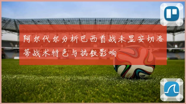阿尔代尔分析巴西首战未显安切洛蒂战术特色与执教影响
