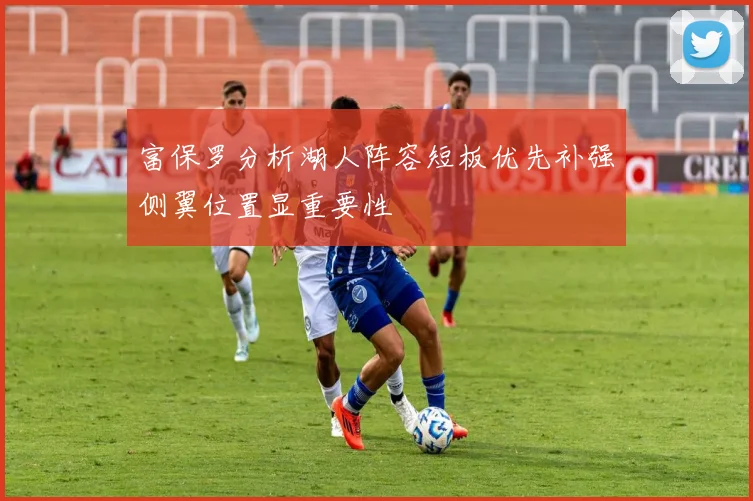 富保罗分析湖人阵容短板优先补强侧翼位置显重要性