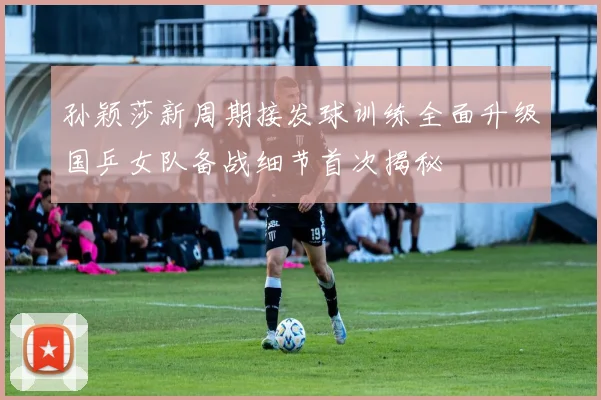 孙颖莎新周期接发球训练全面升级国乒女队备战细节首次揭秘
