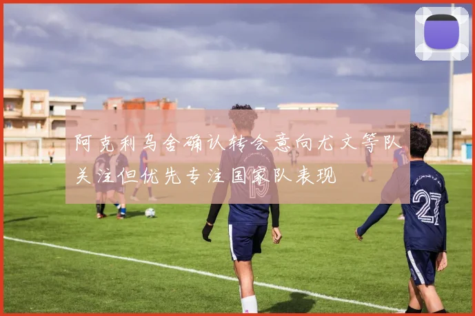 阿克利乌舍确认转会意向尤文等队关注但优先专注国家队表现
