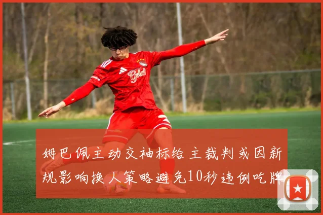 姆巴佩主动交袖标给主裁判或因新规影响换人策略避免10秒违例吃牌