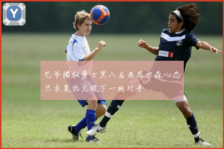 巴爷揭秘勇士黑八后老尼尔森心态只求复仇无视下一轮对手