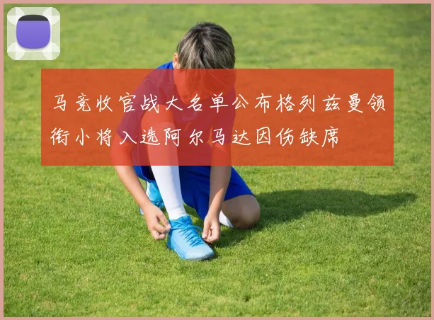 马竞收官战大名单公布格列兹曼领衔小将入选阿尔马达因伤缺席