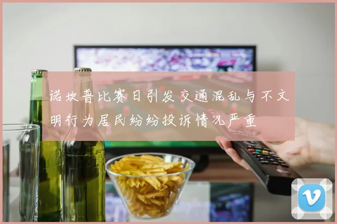 诺坎普比赛日引发交通混乱与不文明行为居民纷纷投诉情况严重