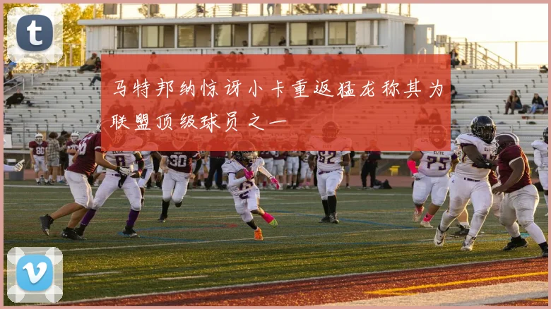 马特邦纳惊讶小卡重返猛龙称其为联盟顶级球员之一