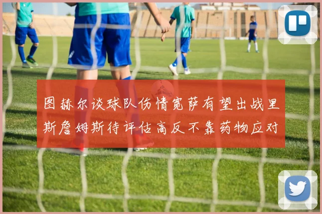 图赫尔谈球队伤情宽萨有望出战里斯詹姆斯待评估高反不靠药物应对