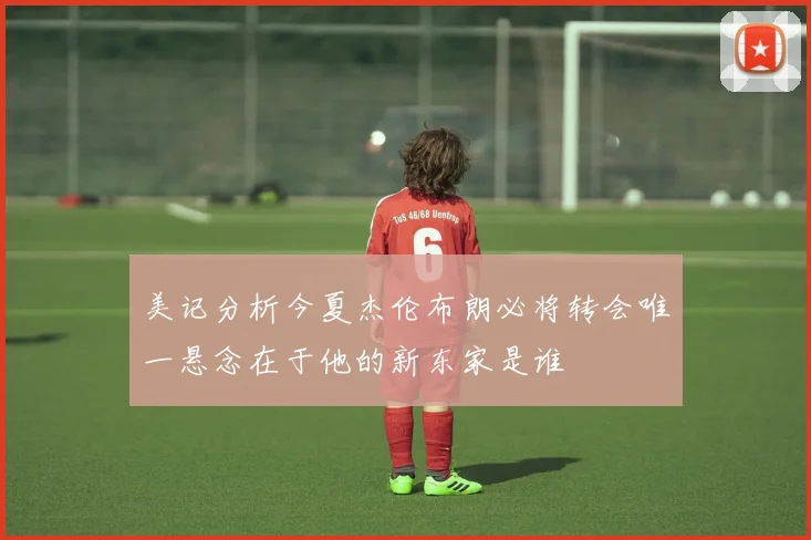 美记分析今夏杰伦布朗必将转会唯一悬念在于他的新东家是谁