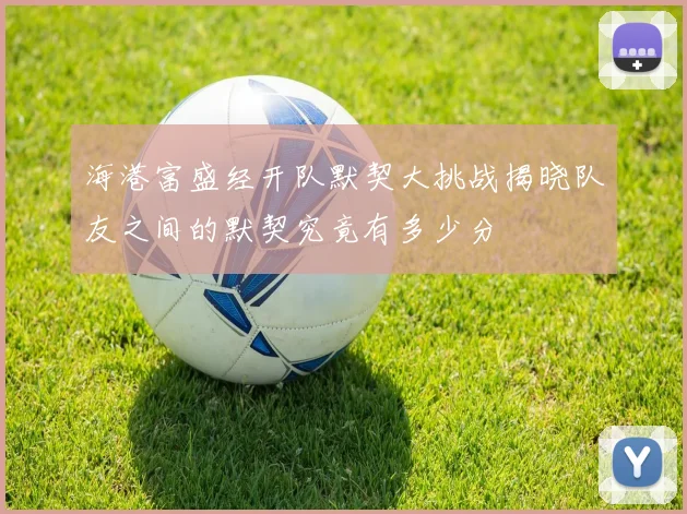 海港富盛经开队默契大挑战揭晓队友之间的默契究竟有多少分