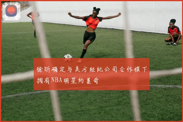 徐昕确定与美方经纪公司合作旗下拥有NBA明星约基奇