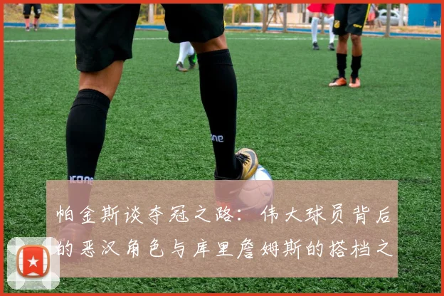 帕金斯谈夺冠之路：伟大球员背后的恶汉角色与库里詹姆斯的搭档之道