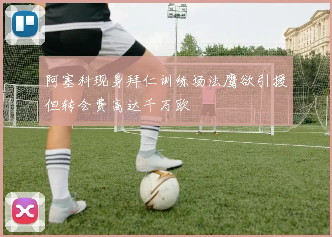 阿塞科现身拜仁训练场法鹰欲引援但转会费高达千万欧