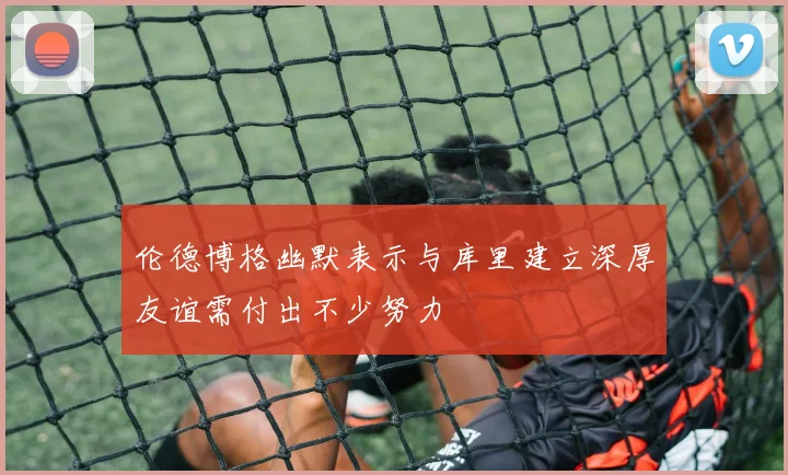 伦德博格幽默表示与库里建立深厚友谊需付出不少努力