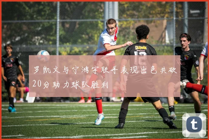 罗凯文与宁鸿宇联手表现出色共砍20分助力球队胜利